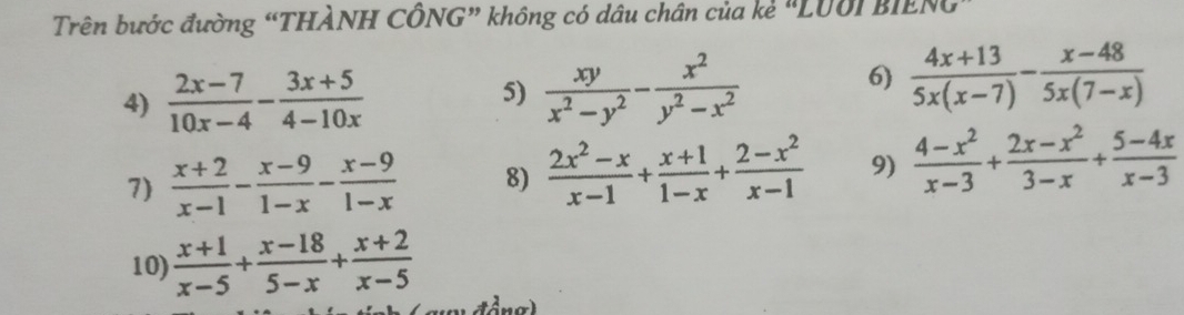 Trên bước đường “THÀNH CÔNG” không có dầu chân của kẻ "LUờI BIENG" 
6) 
4)  (2x-7)/10x-4 - (3x+5)/4-10x  5)  xy/x^2-y^2 - x^2/y^2-x^2   (4x+13)/5x(x-7) - (x-48)/5x(7-x) 
7)  (x+2)/x-1 - (x-9)/1-x - (x-9)/1-x  8)  (2x^2-x)/x-1 + (x+1)/1-x + (2-x^2)/x-1  9)  (4-x^2)/x-3 + (2x-x^2)/3-x + (5-4x)/x-3 
10)  (x+1)/x-5 + (x-18)/5-x + (x+2)/x-5 