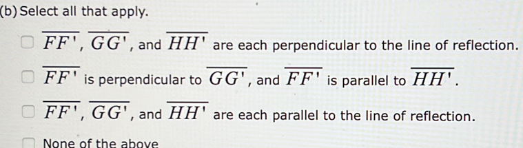 Select all that apply.
overline FF', overline GG' , and overline HH' are each perpendicular to the line of reflection.
overline FF' is perpendicular to overline GG' , and overline FF' is parallel to overline HH'.
overline FF', overline GG' , and overline HH' are each parallel to the line of reflection.
None of the above