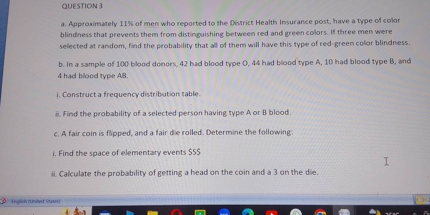 Approximately 11% of men who reported to the District Health Insurance post, have a type of color 
blindness that prevents them from distinguishing between red and green colors. If three men were 
selected at random, find the probability that all of them will have this type of red-green color blindness. 
b. In a sample of 100 blood donors, 42 had blood type O, 44 had blood type A, 10 had blood type B, and
4 had blood type AB. 
i. Construct a frequency distribution table. 
ii. Find the probability of a selected person having type A or B blood. 
c. A fair coin is flipped, and a fair die rolled. Determine the following: 
i. Find the space of elementary events $S $ 
ii. Calculate the probability of getting a head on the coin and a 3 on the die. 
English (United States)