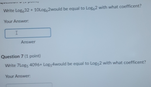 Write log _632+10log _62woul ld be equal to log _62 with what coefficent? 
Your Answer: 
T 
Answer 
Question 7 (1 point) 
Write 7Log_54096+Log_54wou ld be equal to log _52 with what coefficent? 
Your Answer: