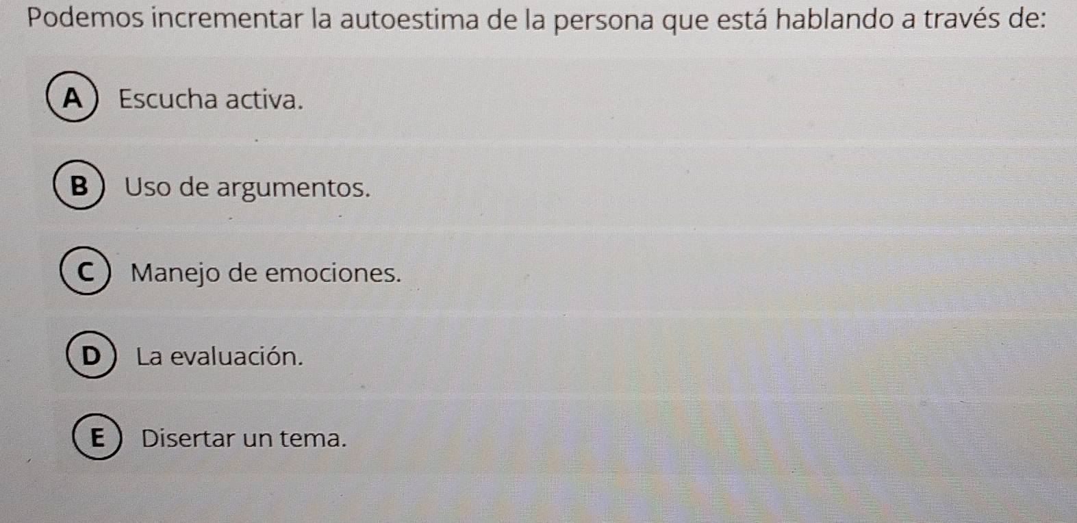 Podemos incrementar la autoestima de la persona que está hablando a través de:
AEscucha activa.
BUso de argumentos.
C Manejo de emociones.
D ) La evaluación.
E  Disertar un tema.