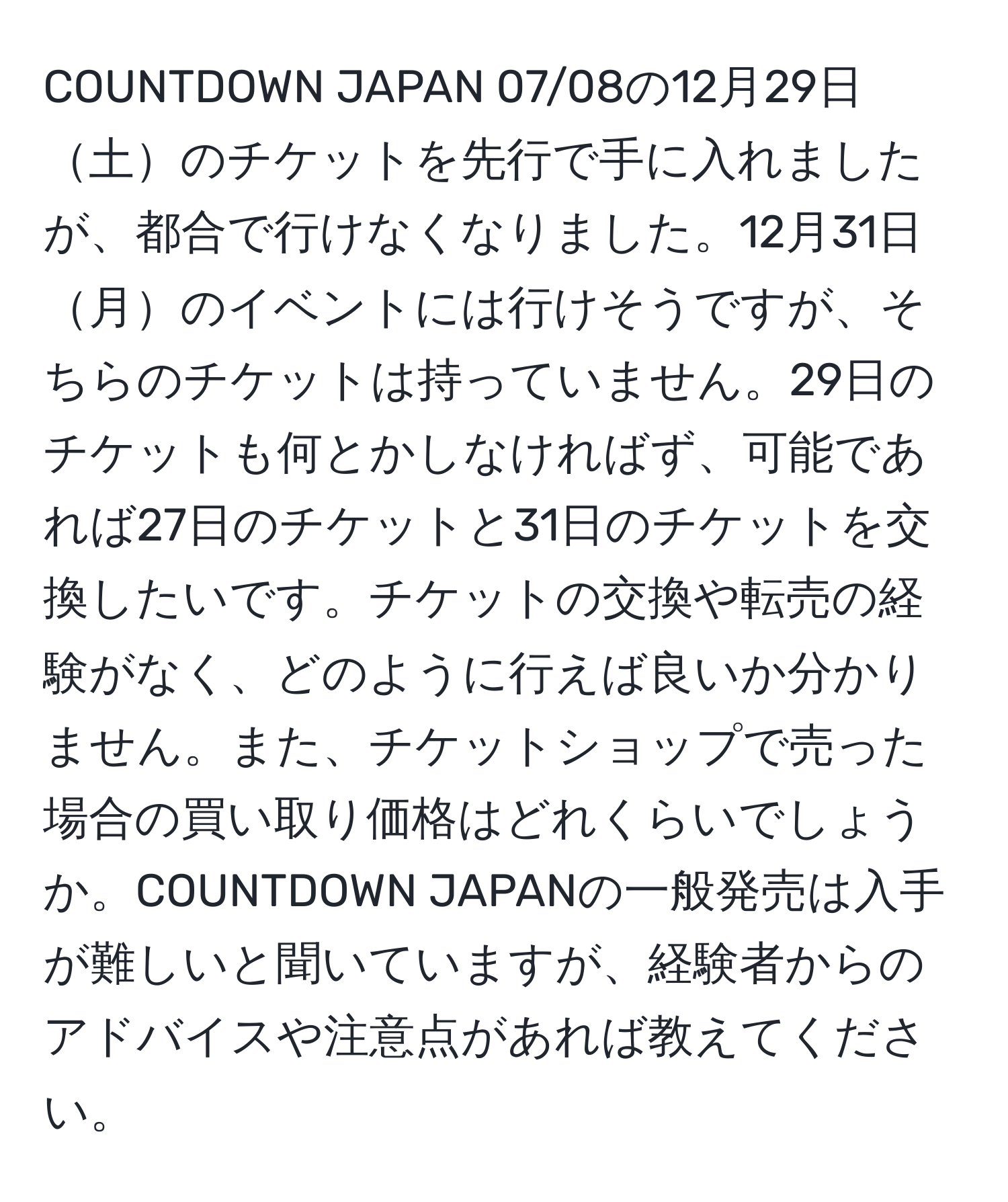 COUNTDOWN JAPAN 07/08の12月29日土のチケットを先行で手に入れましたが、都合で行けなくなりました。12月31日月のイベントには行けそうですが、そちらのチケットは持っていません。29日のチケットも何とかしなければず、可能であれば27日のチケットと31日のチケットを交換したいです。チケットの交換や転売の経験がなく、どのように行えば良いか分かりません。また、チケットショップで売った場合の買い取り価格はどれくらいでしょうか。COUNTDOWN JAPANの一般発売は入手が難しいと聞いていますが、経験者からのアドバイスや注意点があれば教えてください。