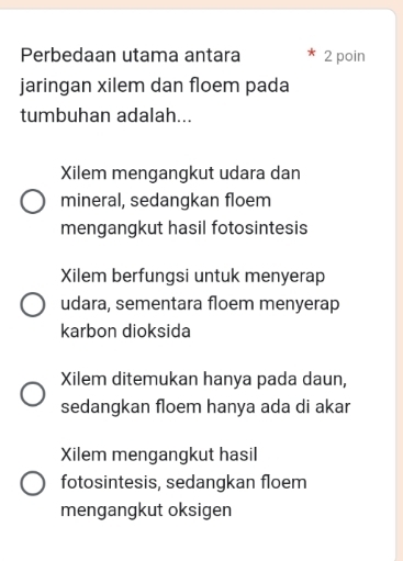 Perbedaan utama antara 2 poin
jaringan xilem dan floem pada
tumbuhan adalah...
Xilem mengangkut udara dan
mineral, sedangkan floem
mengangkut hasil fotosintesis
Xilem berfungsi untuk menyerap
udara, sementara floem menyerap
karbon dioksida
Xilem ditemukan hanya pada daun,
sedangkan floem hanya ada di akar
Xilem mengangkut hasil
fotosintesis, sedangkan floem
mengangkut oksigen