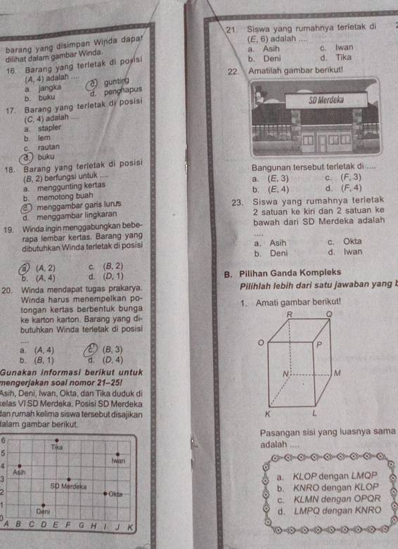 Siswa yang rumahnya terietak di
barang yang disimpan Winda dapa
a. Asih
dilihat dafam gambar Winda. (E,6) adalah ... c Iwan
16. Barang yang terletak di poxisi
b. Deni d. Tika
22. Amatilah gambar berikut!
(A,4) adalah ....
a jangka
b. buku d. pengnapus c gunting
17. Barang yang terletak di posisi
(C,4) adalah ....
a stapler
b. lem
c. rautan
buku
18. Barang yang terletak di posisi Bangunan tersebut terletak di ....
berfungsi untuk ....
(B,2) a. menggunting kertas a. (E,3) C. (F,3)
b. (E,4) d. (F,4)
b. memotong buah
menggambar garis lurus 23. Siswa yang rumahnya terletak
d. menggambar lingkaran 2 satuan ke kiri dan 2 satuan ke
19. Winda ingin menggabungkan bebe- bawah dari SD Merdeka adalah
rapa lembar kertas. Barang yang
dibutuhkan Winda terletak di posisi a. Asih c. Okta d. Iwan
b. Deni
a (A,2) C. (B,2)
b. (A,4) d. (D,1) B. Pilihan Ganda Kompieks
20. Winda mendapat tugas prakarya. Pilihlah lebih dari satu jawaban yang 
Winda harus menempelkan po-
tongan kertas berbentuk bunga 1. Amati gambar berikut!
ke karton karton. Barang yang di-
butuhkan Winda terletak di posisi
a. (A,4) a (B,3)
b. (B,1) d. (D,4)
Gunakan informasi berikut untuk 
mengerjakan soal nomor 21-25!
Asih, Deni, Iwan, Okta, dan Tika duduk di
elas VI SD Merdeka. Posisi SD Merdeka
dan rumah kelima siswa tersebut disajikan 
alam gambar berikut.
Pasangan sisi yang luasnya sama
6adalah ....
5
4
3
a. KLOP dengan LMQP
2b. KNRO dengan KLOP
1c. KLMN dengan OPQR
d. LMPQ dengan KNRO