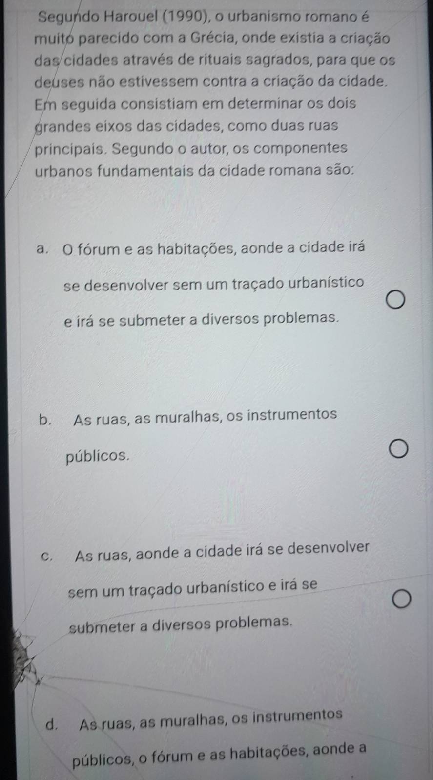 Segundo Harouel (1990), o urbanismo romano é
muito parecido com a Grécia, onde existia a criação
das cidades através de rituais sagrados, para que os
deuses não estivessem contra a criação da cidade.
Em seguida consistiam em determinar os dois
grandes eixos das cídades, como duas ruas
principais. Segundo o autor, os componentes
urbanos fundamentais da cidade romana são:
a. O fórum e as habitações, aonde a cidade irá
se desenvolver sem um traçado urbanístico
e irá se submeter a diversos problemas.
b. As ruas, as muralhas, os instrumentos
públicos.
c. As ruas, aonde a cidade irá se desenvolver
sem um traçado urbanístico e irá se
submeter a diversos problemas.
d. As ruas, as muralhas, os instrumentos
públicos, o fórum e as habitações, aonde a