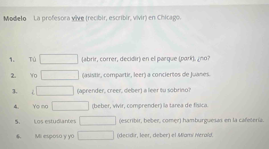 Modelo La profesora vive (recibir, escribir, vivir) en Chicago. 
1. Tú (abrir, correr, decidir) en el parque (pärk), ¿no? 
2. Yo (asistir, compartir, leer) a conciertos de Juanes. 
3. i (aprender, creer, deber) a leer tu sobrino? 
4. Yo no (beber, vivir, comprender) la tarea de física. 
5. Los estudiantes (escribir, beber, comer) hamburguesas en la cafetería. 
6. Mi esposo y yo (decidir, leer, deber) el Miami Herald.