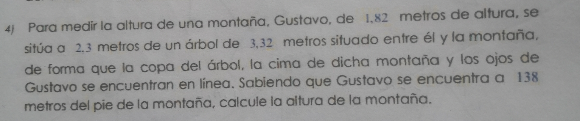 Para medir la altura de una montaña, Gustavo, de 1,82 metros de altura, se
sitúa a 2.3 metros de un árbol de 3.32 metros situado entre él y la montaña,
de forma que la copa del árbol, la cima de dicha montaña y los ojos de
Gustavo se encuentran en linea. Sabiendo que Gustavo se encuentra a 138
metros del pie de la montaña, calcule la altura de la montaña.