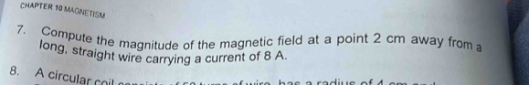 CHAPTER 10 MAGNETISM 
7. Compute the magnitude of the magnetic field at a point 2 cm away from 
long, straight wire carrying a current of 8 A. 
8. A circular coil