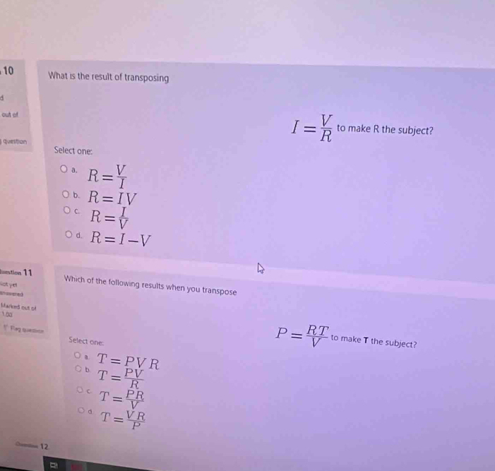 What is the result of transposing
out of to make R the subject?
question
I= V/R 
Select one:
a. R= V/I 
b. R=IV
C. R= I/V 
d. R=I-V
luestion 11
lot ye
Which of the following results when you transpose
an swered
Mared out of P= RT/V 
10a
* Feg quesin Select one
to make T the subject?
T=PVR
b T= PV/R 
C T= PR/V 
d T= VR/P 
12