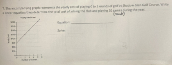 The accompanying graph represents the yearly cost of playing 0 to 5 rounds of golf at Shadow Glen Goif Course. Write 
a linear equation then determine the total cost of joining the club and playing 10 games during the year. 
(rounds) 
Equation:_ 
Solve: