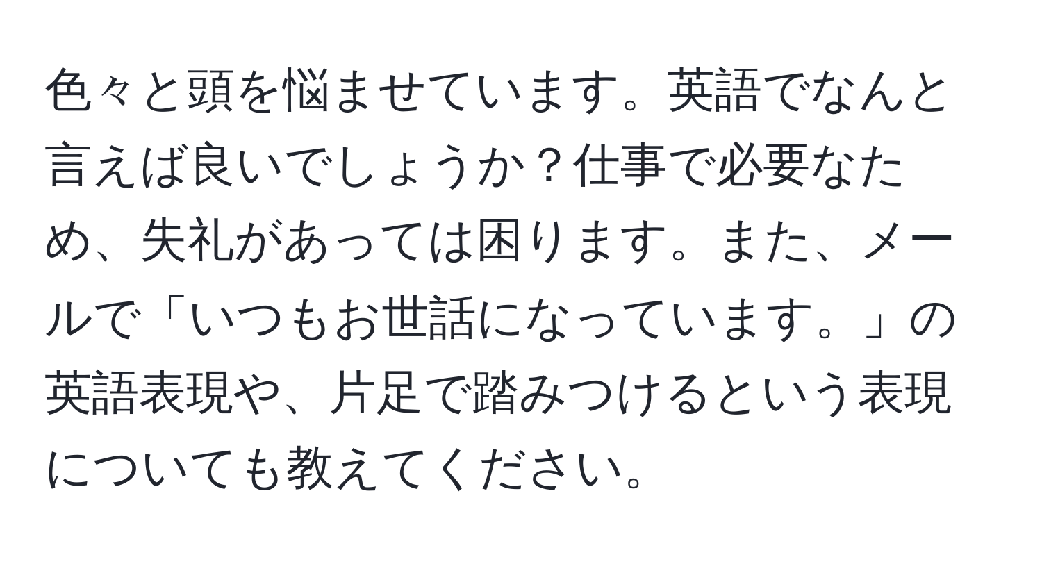 色々と頭を悩ませています。英語でなんと言えば良いでしょうか？仕事で必要なため、失礼があっては困ります。また、メールで「いつもお世話になっています。」の英語表現や、片足で踏みつけるという表現についても教えてください。