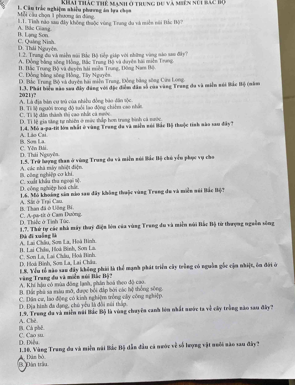 KhAi Thác Thẻ Mạnh ở trung du và miên núi bác bọ
B  1. Câu trắc nghiệm nhiều phương án lựa chọn
Mỗi câu chọn 1 phương án đúng.
1.1. Tinh nào sau đây không thuộc vùng Trung du và miền núi Bắc Bộ?
A. Bắc Giang.
B. Lạng Sơn.
C. Quảng Ninh.
D. Thái Nguyên.
1.2. Trung du và miền núi Bắc Bộ tiếp giáp với những vùng nào sau đây?
A. Đồng bằng sông Hồng, Bắc Trung Bộ và duyên hải miền Trung.
B. Bắc Trung Bộ và duyên hải miền Trung, Đông Nam Bộ.
C. Đồng bằng sông Hồng, Tây Nguyên.
D. Bắc Trung Bộ và duyên hải miền Trung, Đồng bằng sông Cửu Long.
1.3. Phát biểu nào sau đây đúng với đặc điểm dân số của vùng Trung du và miền núi Bắc Bộ (năm
2021)?
A. Là địa bàn cư trú của nhiều đồng bào dân tộc.
B. Tỉ lệ người trong độ tuổi lao động chiếm cao nhất.
C. Tỉ lệ dân thành thị cao nhất cả nước.
D. Tỉ lệ gia tăng tự nhiên ở mức thấp hơn trung bình cả nước.
1.4. Mỏ a-pa-tít lớn nhất ở vùng Trung du và miền núi Bắc Bộ thuộc tỉnh nào sau đây?
A. Lào Cai.
B. Sơn La.
C. Yên Bái.
D. Thái Nguyên.
1.5. Trữ lượng than ở vùng Trung du và miền núi Bắc Bộ chủ yếu phục vụ cho
A. các nhà máy nhiệt điện.
B. công nghiệp cơ khí.
C. xuất khẩu thu ngoại tệ.
D. công nghiệp hoá chất.
1.6. Mỏ khoáng sản nào sau đây không thuộc vùng Trung du và miền núi Bắc Bộ?
A. Sắt ở Trại Cau.
B. Than đá ở Uông Bí.
C. A-pa-tít ở Cam Đường.
D. Thiếc ở Tỉnh Túc.
1.7. Thứ tự các nhà máy thuỷ điện lớn của vùng Trung du và miền núi Bắc Bộ từ thượng nguồn sông
Đà đi xuống là
A. Lai Châu, Sơn La, Hoà Bình.
B. Lai Châu, Hoà Bình, Sơn La.
C. Sơn La, Lai Châu, Hoà Bình.
D. Hoà Bình, Sơn La, Lai Châu.
1.8. Yếu tố nào sau đây không phải là thế mạnh phát triển cây trồng có nguồn gốc cận nhiệt, ôn đới ở
vùng Trung du và miền núi Bắc Bộ?
A. Khí hậu có mùa đông lạnh, phân hoá theo độ cao.
B. Đất phù sa màu mỡ, được bồi đắp bởi các hệ thống sông.
C. Dân cư, lao động có kinh nghiệm trồng cây công nghiệp.
D. Địa hình đa dạng, chủ yếu là đồi núi thấp.
1.9. Trung du và miền núi Bắc Bộ là vùng chuyên canh lớn nhất nước ta về cây trồng nào sau đây?
A. Chè.
B. Cà phê.
C. Cao su.
D. Điều.
1.10. Vùng Trung du và miền núi Bắc Bộ dẫn đầu cả nước về số lượng vật nuôi nào sau đây?
A. Đàn bò.
B. Đàn trâu.