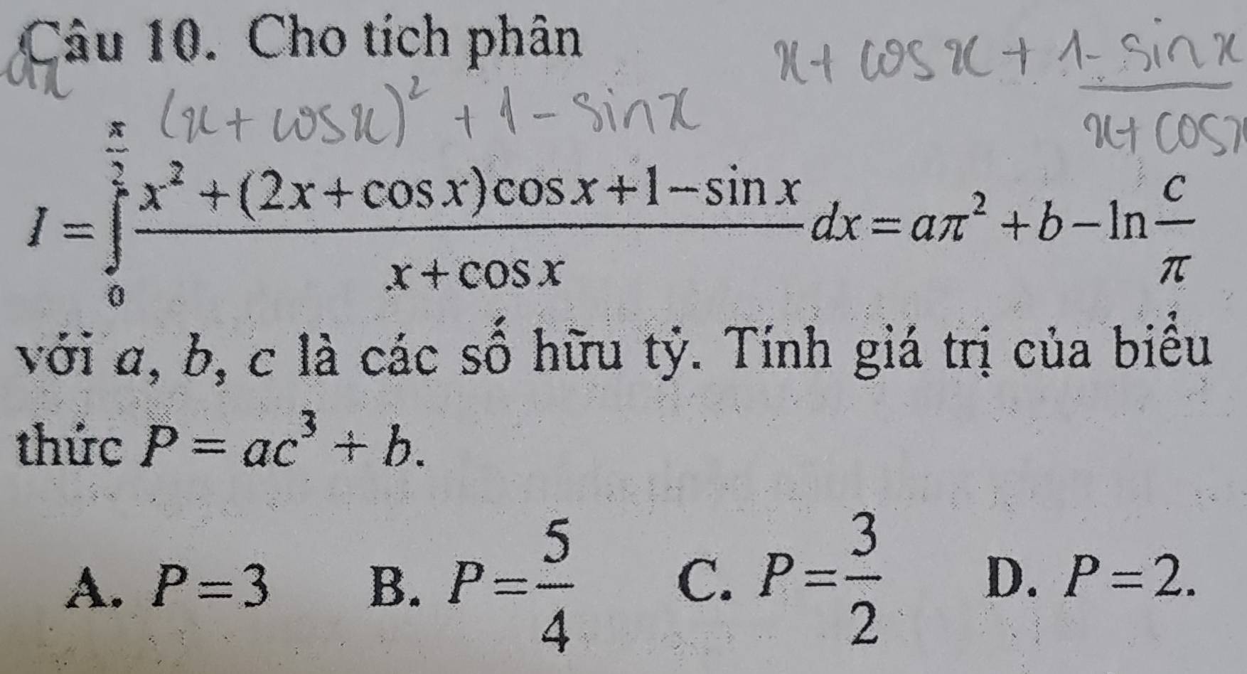 Cho tích phân
I=∈tlimits _0^((frac π)2) (x^2+(2x+cos x)cos x+1-sin x)/x+cos x dx=aπ^2+b-ln  c/π   1
với a, b, c là các số hữu tỷ. Tính giá trị củ
thức P=ac^3+b.
A. P=3 B. P= 5/4  P= 3/2 
C.
D. P=2.