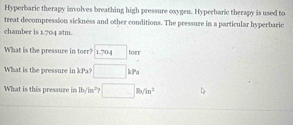 Hyperbaric therapy involves breathing high pressure oxygen. Hyperbaric therapy is used to 
treat decompression sickness and other conditions. The pressure in a particular hyperbaric 
chamber is 1.704 atm. 
What is the pressure in torr? 1.704 □ torr
What is the pressure in kPa? □ kPa
What is this pressure in lb/in^2 □ lb/in^2