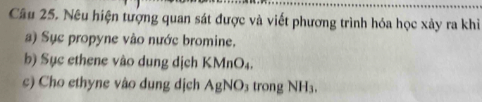 Nêu hiện tượng quan sát được và viết phương trình hóa học xảy ra khi 
a) Sục propyne vào nước bromine. 
b) Sục ethene vào dung dịch KMnO₄. 
c) Cho ethyne vào dung dịch AgNO₃ trong NH₃.