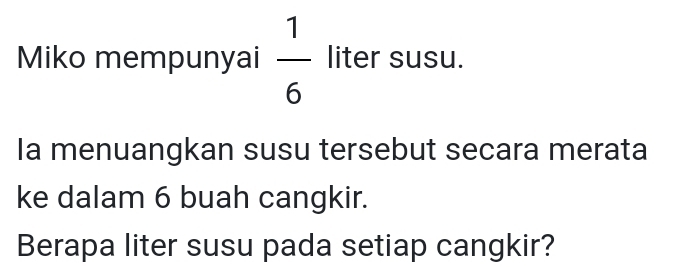 Miko mempunyai  1/6  liter susu. 
Ia menuangkan susu tersebut secara merata 
ke dalam 6 buah cangkir. 
Berapa liter susu pada setiap cangkir?