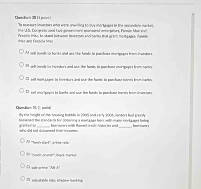 To reassure investors who were unwilling to buy mortgages in the secondary market,
the U.S. Congress used two government sponsored enterprises, Fannie Mae and
Freddie Mac, to stand between investors and banks that grant mortgages. Fannle
Mae and Freddie Mac
A) sell bonds to banks and use the funds to purchase mortgages from investors.
B) sell bonds to investors and use the funds to purchase mortgages from banks.
C sell mortgages to investors and use the funds to purchase bonds from banks.
D) sell mortgages to banks and use the funds to purchase bonds from investors.
Question 31 (1 point)
By the height of the housing bubble in 2005 and early 2006, lenders had greatly
loosened the standards for obtaining a mortgage loan, with many mortgages being
granted to_ borrowers with flawed credit histories and_ borrowers
who did not document their incomes.
A) "fresh-start"; prime rate
B) “credit crunch"; black market
C) sub-prime; ''Alt-A'
D) adjustable rate; shadow-banking