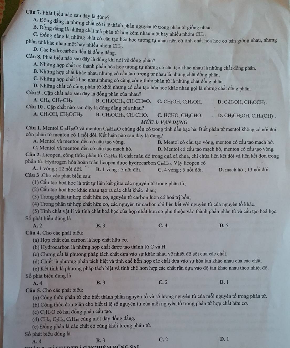 Phát biểu nào sau đây là đúng?
A. Đồng đằng là những chất có tỉ lệ thành phần nguyên tử trong phân tử giống nhau.
B. Đồng đẳng là những chất mà phân tử hơn kém nhau một hay nhiều nhóm CH2.
C. Đồng đẳng là những chất có cầu tạo hóa học tương tự nhau nên có tính chất hóa học cơ bản giống nhau, nhưng
phân tử khác nhau một hay nhiều nhóm CH_2
D. Các hydrocarbon đều là đồng đẳng.
Câu 8. Phát biểu nào sau đây là đúng khi nói về đồng phân?
A. Những hợp chất có thành phần hóa học tương tự nhưng có cấu tạo khác nhau là những chất đồng phân.
B. Những hợp chất khác nhau nhưng có cấu tạo tương tự nhau là những chất đồng phân.
C. Những hợp chất khác nhau nhưng có cùng công thức phân tử là những chất đồng phân.
D. Những chất có cùng phân tử khối nhưng có cấu tạo hóa học khác nhau gọi là những chất đồng phân.
Câu 9 . Cặp chất nào sau đây là đồng phân của nhau?
A. CH_4,CH_3-CH_3. B. CH_3OCH_3,CH_3CH=O C. CH_3OH,C_2H OH. D. C₂H₅OH, CH₃OCH₃.
Câu 10 . Cặp chất nào sau đây là đồng đẳng của nhau?
A. CH_3OH,CH_3OCH_3. B. CH_3OCH_3,CH_3Cl HO. C. HCHO, CH₃CHO. D. CH₃CH₂OH, C₃H₅(OH)₃.
M∪ C3: V_2 Ấn dụng
Câu 1. Mentol C_10H_20O và menton C_10H_18O chúng đều có trong tinh dầu bạc hà. Biết phân tử mentol không có nối đôi,
còn phân tử menton có 1 nối đôi. Kết luận nào sau đây là đúng?
A. Mentol và menton đều có cấu tạo vòng. B. Mentol có cấu tạo vòng, menton có cấu tạo mạch hở.
C. Mentol và menton đều có cầu tạo mạch hở. D. Mentol có cấu tạo mạch hở, menton có cấu tạo vòng.
Câu 2. Licopen, công thức phân tử C₄H₅ là chất màu đỏ trong quả cà chua, chỉ chứa liên kết đôi và liên kết đơn trong
phân tử. Hydrogen hóa hoàn toàn licopen được hydrocarbon C₄₀H₈₂. Vậy licopen có
A. 1 vòng ; 12 nổi đôi. B. 1 vòng ; 5 nối đôi. C. 4 vòng ; 5 nối đôi. D. mạch hở ; 13 nối đôi.
Câu 3 .Cho các phát biểu sau:
(1) Cấu tạo hoá học là trật tự liên kết giữa các nguyên tử trong phân từ;
(2) Cầu tạo hoá học khác nhau tạo ra các chất khác nhau;
(3) Trong phân tư hợp chất hữu cơ, nguyên tử carbon luôn có hoá trị bốn;
(4) Trong phân tử hợp chất hữu cơ, các nguyên tử carbon chi liên kết với nguyên tử của nguyên tố khác.
(5) Tính chất vật lí và tính chất hoá học của hợp chất hữu cơ phụ thuộc vào thành phần phân tử và cấu tạo hoá học.
Số phát biểu đúng là
A. 2. B. 3. C. 4. D. 5.
Câu 4. Cho các phát biểu:
(a) Hợp chất của carbon là hợp chất hữu cơ.
(b) Hydrocarbon là những hợp chất được tạo thành từ C và H.
(c) Chưng cất là phương pháp tách chất dựa vào sự khác nhau về nhiệt độ sôi của các chất.
(d) Chiết là phương pháp tách biệt và tinh chế hỗn hợp các chất dựa vào sự hòa tan khác nhau của các chất.
(e) Kết tinh là phương pháp tách biệt và tinh chế hơn hợp các chất rắn dựa vào độ tan khác nhau theo nhiệt độ.
Số phát biểu đúng là
A. 4 B. 3 C. 2 D. 1
Câu 5. Cho các phát biểu:
(a) Công thức phân tử cho biết thành phần nguyên tố và số lượng nguyên tử của mỗi nguyên tố trong phân tử.
(b) Công thức đơn giản cho biết tỉ lệ số nguyên tử của mỗi nguyên tố trong phân tử hợp chất hữu cơ.
(c) C_2H_6O có hai đồng phân cấu tạo.
(d) CH_4,C_2H_6, , C4H₁0 cùng một dãy đồng đẳng.
(e) Đồng phân là các chất có cùng khối lượng phân tử.
Số phát biểu đúng là
A. 4 B. 3 C. 2 D. 1