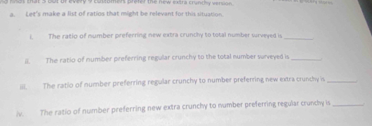 nd finds that 5 out of every 9 customers prefer the new extra crunchy version. gatery stores 
a. Let's make a list of ratios that might be relevant for this situation. 
i. The ratio of number preferring new extra crunchy to total number surveyed is_ 
ii. The ratio of number preferring regular crunchy to the total number surveyed is_ 
iii. The ratio of number preferring regular crunchy to number preferring new extra crunchy is_ 
iv. The ratio of number preferring new extra crunchy to number preferring regular crunchy is_