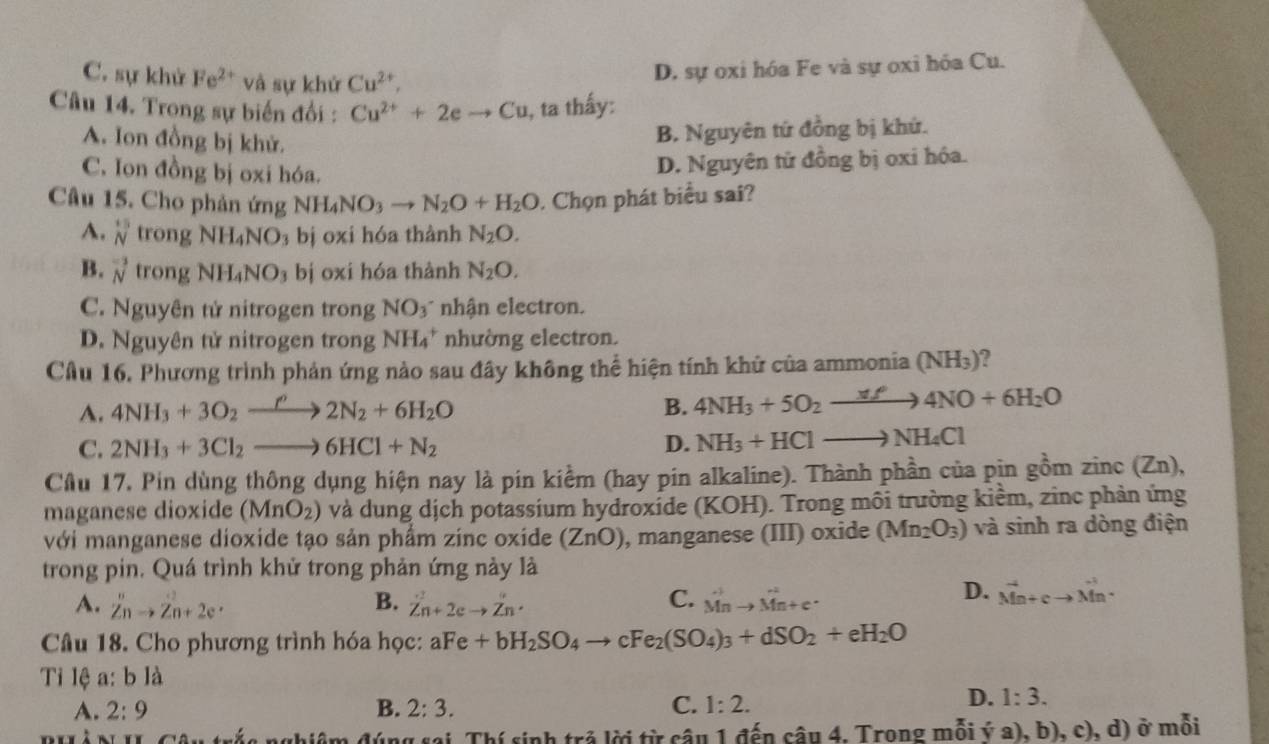 C. sự khử Fe^(2+) và sự khứ Cu^(2+),
D. sự oxi hóa Fe và sự oxi hóa Cu.
Câu 14. Trong sự biến đổi : Cu^(2+)+2eto Cu , ta thấy:
A. Ion đồng bị khử.
B. Nguyên tứ đồng bị khứ.
C. Ion đồng bị oxi hóa.
D. Nguyên tử đồng bị oxi hóa.
Câu 15. Cho phản ứng NH_4NO_3to N_2O+H_2O. Chọn phát biểu sai?
A. beginarrayr^((15) Nendarray) trong NH_4NO bị oxi hóa thành N_2O.
B. vector N trong NH_4NO_3 bị oxi hóa thành N_2O.
C. Nguyên tử nitrogen trong NO3 nhận electron.
D. Nguyên tử nitrogen trong NH₄* nhường electron.
Cầu 16. Phương trình phản ứng nào sau đây không thể hiện tính khử của ammonia (NH_3)
A. 4NH_3+3O_2to 2N2N_2+6H_2O B. 4NH_3+5O_2xrightarrow xf4NO+6H_2O
C. 2NH_3+3Cl_2to 6HCl+N_2 D. NH_3+HClto NH_4Cl
Cầu 17, Pin dùng thông dụng hiện nay là pin kiểm (hay pin alkaline). Thành phần của pịn gồm zinc(Zn),
maganese dioxide (MnO_2) và dung dịch potassium hydroxide (KOH). Trong môi trường kiểm, zinc phản ứng
với manganese dioxide tạo sản phẩm zinc oxide (ZnO) , manganese (III) oxide (Mn_2O_3) và sinh ra dòng điện
trong pin. Quá trình khử trong phản ứng này là
A. Z^nto Zn+2e^. B. dot Zn+2eto dot Zn· C. vector Mnto vector Mn+c^.
D. vector Mn+cto vector Mn.
Câu 18. Cho phương trình hóa học: aFe+bH_2SO_4to cFe_2(SO_4)_3+dSO_2+eH_2O
Ti lệ a: b là
A. 2:9 B. 2:3. C. 1:2.
D. 1:3.
nghiệm đúng sai Thí sinh trả lời từ câu 1 đến câu 4. Trong mỗi ý a), b), c), d) ở mỗi