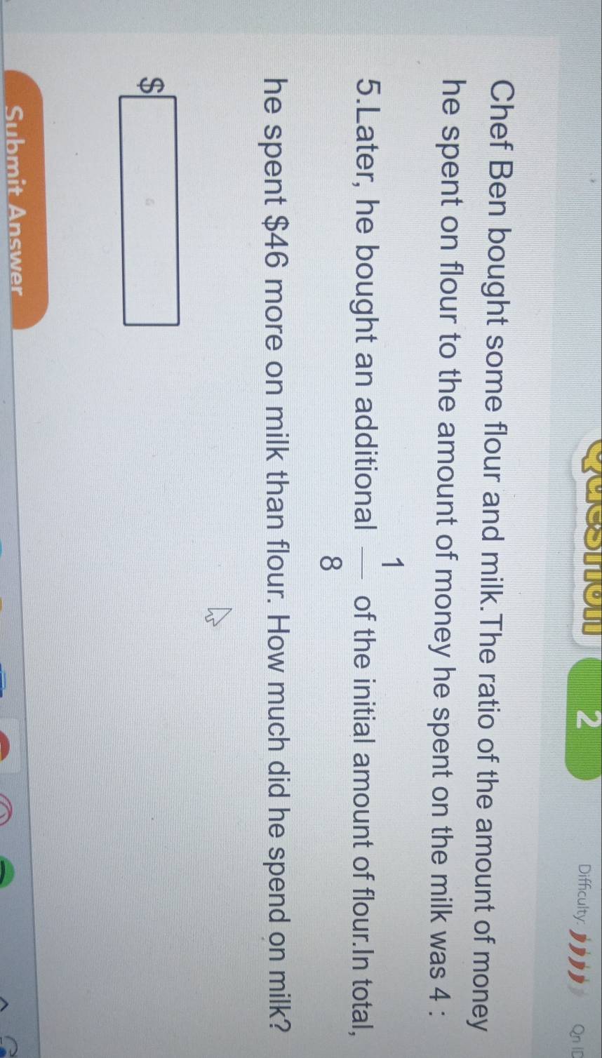 caeston 2 
Difficulty: Qn ID 
Chef Ben bought some flour and milk.The ratio of the amount of money 
he spent on flour to the amount of money he spent on the milk was 4 :
5.Later, he bought an additional  1/8  of the initial amount of flour.In total, 
he spent $46 more on milk than flour. How much did he spend on milk?
$□
Submit Answer