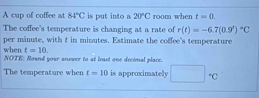 A cup of coffee at 84°C is put into a 20°C room when t=0. 
The coffee's temperature is changing at a rate of r(t)=-6.7(0.9^t)^circ C
per minute, with t in minutes. Estimate the coffee’s temperature 
when t=10. 
NOTE: Round your answer to at least one decimal place. 
The temperature when t=10 is approximately □°C