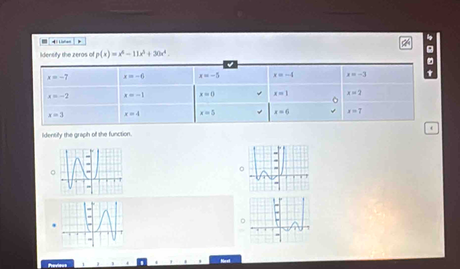 4 ) Listen
dentify the zeros of p(x)=x^6-11x^5+30x^4. 
√
x=-7
x=-6
x=-5
x=-4
x=-3
x=-2
x=-1
x=0
x=1
x=2
x=3
x=4
x=5
x=6
x=7
Identify the graph of the function. (
Previous 1 J 4