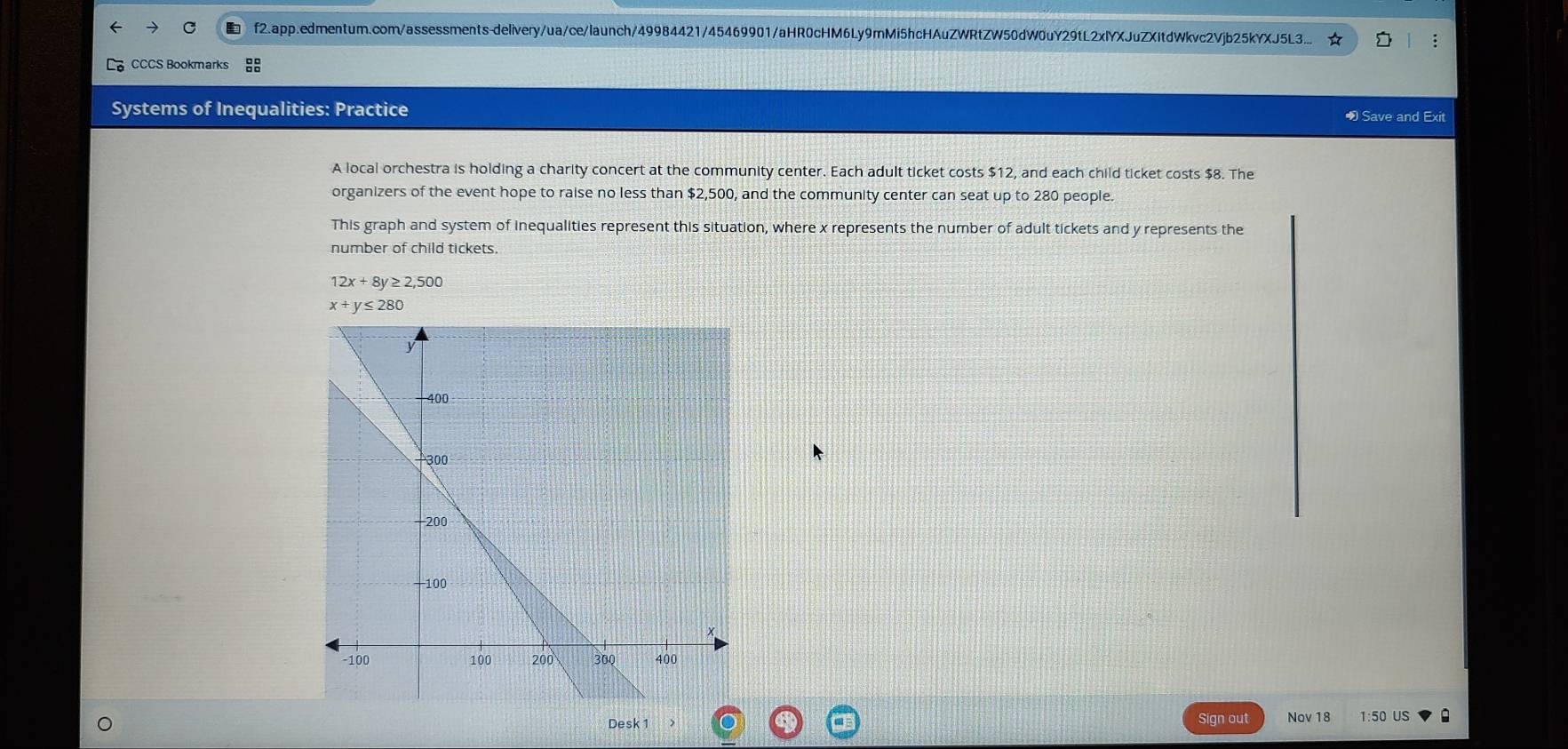 f2.app.edmentum.com/assessments-delivery/ua/ce/launch/49984421/45469901/aHR0cHM6Ly9mMi5hcHAuZWRtZW50dW0uY29tL2xIYXJuZXItdWkvc2Vjb25kYXJ5L3.. ;
CCCS Bookmarks
Systems of Inequalities: Practice • Save and Exit
A local orchestra is holding a charity concert at the community center. Each adult ticket costs $12, and each child ticket costs $8. The
organizers of the event hope to raise no less than $2,500, and the community center can seat up to 280 people.
This graph and system of inequalities represent this situation, where x represents the number of adult tickets and y represents the
number of child tickets.
12x+8y≥ 2,500
x+y≤ 280
Desk 1 Sign out Nov 18 1:50 US