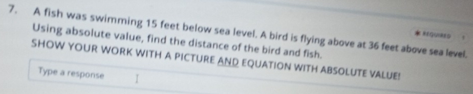 A fish was swimming 15 feet below sea level. A bird is flying above at 36 feet above sea level. 
REQUIRED 
Using absolute value, find the distance of the bird and fish. 
SHOW YOUR WORK WITH A PICTURE AND EQUATION WITH ABSOLUTE VALUE! 
Type a response