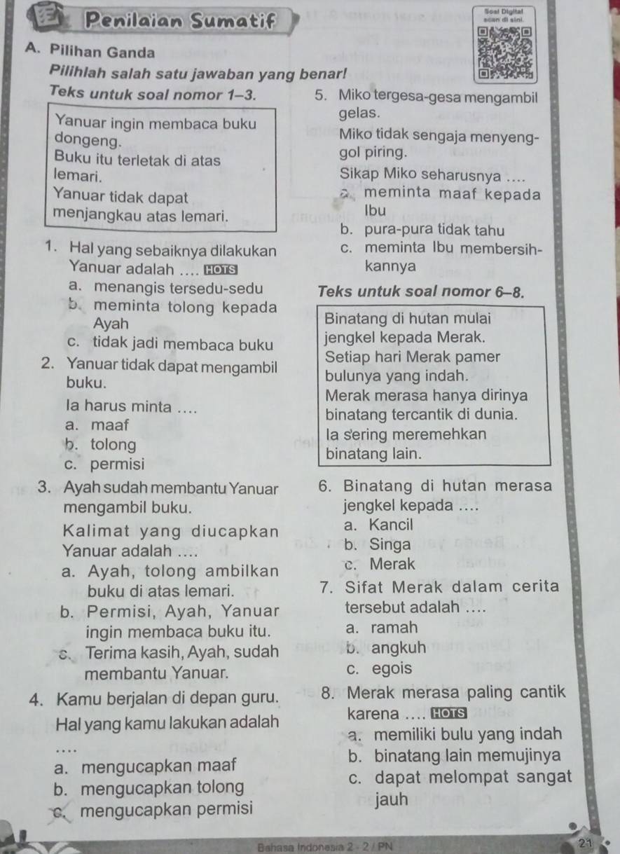 Penilaian Sumatif Sost Diyital
A. Pilihan Ganda
Pilihlah salah satu jawaban yang benar!
Teks untuk soal nomor 1-3. 5. Miko tergesa-gesa mengambil
gelas.
Yanuar ingin membaca buku Miko tidak sengaja menyeng-
dongeng.
Buku itu terletak di atas
gol piring.
lemari. Sikap Miko seharusnya ....
Yanuar tidak dapat
meminta maaf kepada
menjangkau atas lemari. Ibu
b. pura-pura tidak tahu
1. Hal yang sebaiknya dilakukan c. meminta Ibu membersih-
Yanuar adalah .... Hots kannya
a. menangis tersedu-sedu Teks untuk soal nomor 6-8.
b meminta tolong kepada Binatang di hutan mulai
Ayah
c. tidak jadi membaca buku jengkel kepada Merak.
Setiap hari Merak pamer
2. Yanuar tidak dapat mengambil bulunya yang indah.
buku.
Merak merasa hanya dirinya
Ia harus minta ....
a. maaf binatang tercantik di dunia.
la sering meremehkan
b. tolong
binatang lain.
c. permisi
3. Ayah sudah membantu Yanuar 6. Binatang di hutan merasa
mengambil buku. jengkel kepada ....
a. Kancil
Kalimat yang diucapkan b. Singa
Yanuar adalah ....
a. Ayah, tolong ambilkan c. Merak
buku di atas lemari. 7. Sifat Merak dalam cerita
b. Permisi, Ayah, Yanuar tersebut adalah ....
ingin membaca buku itu. a. ramah
C、 Terima kasih, Ayah, sudah b. angkuh
membantu Yanuar. c. egois
4. Kamu berjalan di depan guru. 8. Merak merasa paling cantik
Hal yang kamu lakukan adalah karena .... Hots
a. memiliki bulu yang indah
_…
a. mengucapkan maaf
b. binatang lain memujinya
b. mengucapkan tolong
c. dapat melompat sangat
c. mengucapkan permisi
jauh
Bshasa Indonesia 2 - 2 / PN 21