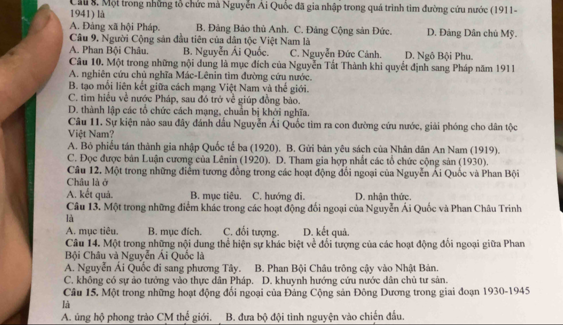 Cầu 8. Một trong những tổ chức mà Nguyễn Ái Quốc đã gia nhập trong quá trình tìm đường cứu nước (1911-
1941) là
A. Đảng xã hội Pháp. B. Đảng Bảo thủ Anh. C. Đảng Cộng sản Đức. D. Đảng Dân chủ Mỹ.
Câu 9. Người Cộng sản đầu tiên của dân tộc Việt Nam là
A. Phan Bội Châu. B. Nguyễn Ái Quốc. C. Nguyễn Đức Cảnh. D. Ngô Bội Phu.
Câu 10. Một trong những nội dung là mục đích của Nguyễn Tất Thành khi quyết định sang Pháp năm 1911
A. nghiên cứu chủ nghĩa Mác-Lênin tìm đường cứu nước.
B. tạo mối liên kết giữa cách mạng Việt Nam và thế giới.
C. tìm hiều về nước Pháp, sau đó trở về giúp đồng bào.
D. thành lập các tổ chức cách mạng, chuần bị khởi nghĩa.
Câu 11. Sự kiện nào sau đây đánh dấu Nguyễn Ái Quốc tìm ra con đường cứu nước, giải phóng cho dân tộc
Việt Nam?
A. Bỏ phiếu tán thành gia nhập Quốc tế ba (1920). B. Gửi bản yêu sách của Nhân dân An Nam (1919).
C. Đọc được bản Luận cương của Lênin (1920). D. Tham gia hợp nhất các tổ chức cộng sản (1930).
Câu 12. Một trong những điểm tương đồng trong các hoạt động đối ngoại của Nguyễn Ái Quốc và Phan Bội
Châu là ở
A. kết quả. B. mục tiêu. C. hướng đi. D. nhận thức.
Câu 13. Một trong những điểm khác trong các hoạt động đối ngoại của Nguyễn Ái Quốc và Phan Châu Trinh
là
A. mục tiêu. B. mục đích. C. đối tượng. D. kết quả.
Câu 14. Một trong những nội dung thể hiện sự khác biệt về đối tượng của các hoạt động đối ngoại giữa Phan
Bội Châu và Nguyễn Ái Quốc là
A. Nguyễn Ái Quốc đi sang phương Tây. B. Phan Bội Châu trông cậy vào Nhật Bản.
C. không có sự ảo tưởng vào thực dân Pháp. D. khuynh hướng cứu nước dân chủ tư sản.
Câu 15. Một trong những hoạt động đối ngoại của Đảng Cộng sản Đông Dương trong giai đoạn 1930-1945
là
A. ủng hộ phong trào CM thế giới. B. đưa bộ đội tình nguyện vào chiến đấu.