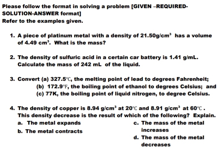 Please follow the format in solving a problem [GIVEN -REQUIRED-
SOLUTION-ANSWER format]
Refer to the examples given.
1. A piece of platinum metal with a density of 21.50g/cm^3 has a volume
of 4.49cm^3. What is the mass?
2. The density of sulfuric acid in a certain car battery is 1.41 g/mL.
Calculate the mass of 242 mL of the liquid.
3. Convert (a) 3 27.5°C , the melting point of lead to degrees Fahrenheit;
(b) 172.9°F , the boiling point of ethanol to degrees Celsius; and
(c) 77K, the boiling point of liquid nitrogen, to degree Celsius.
4. The density of copper is 8.94g/cm^3 at 20°C and 8.91g/cm^3 at 60°C. 
This density decrease is the result of which of the following? Explain.
a. The metal expands c. The mass of the metal
b. The metal contracts increases
d. The mass of the metal
decreases