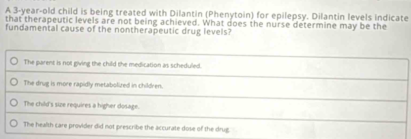 A 3-year-old child is being treated with Dilantin (Phenytoin) for epilepsy. Dilantin levels indicate
that therapeutic levels are not being achieved. What does the nurse determine may be the
fundamental cause of the nontherapeutic drug levels?
The parent is not giving the child the medication as scheduled.
The drug is more rapidly metabolized in children.
The child's size requires a higher dosage.
The health care provider did not prescribe the accurate dose of the drug.