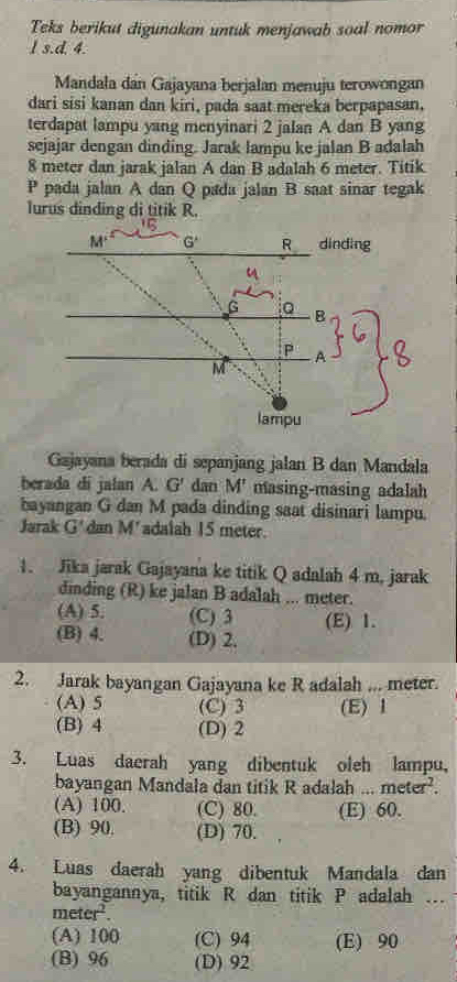 Teks berikut digunakan untuk menjawab soal nomor
l s.d. 4.
Mandala dan Gajayana berjalan menuju terowongan
dari sisi kanan dan kiri, pada saat mereka berpapasan,
terdapat lampu yang menyinari 2 jalan A dan B yang
sejajar dengan dinding. Jarak lampu ke jalan B adalah
8 meter dan jarak jalan A dan B adalah 6 meter. Titik
P pada jalan A dan Q pada jalan B saat sinar tegak
lurus dinding di titik R.
Gajayana berada di sepanjang jalan B dan Mandala
berada di jalan A. G' dan M' masing-masing adalah
bayangan G dan M pada dinding saat disinari lampu.
Jarak G' dan M' adalah 15 meter.
1. Jika jarak Gajayana ke titik Q adalah 4 m, jarak
dinding (R) ke jalan B adalah ... meter.
(A) 5. (C) 3 (E) 1.
(B) 4. (D) 2.
2. Jarak bayangan Gajayana ke R adalah ... meter.
(A) 5 (C) 3 (E) 1
(B) 4 (D) 2
3. Luas daerah yang dibentuk oleh lampu,
bayangan Mandala dan titik R adalah ... meter^2.
(A) 100. (C) 80. (E) 60.
(B) 90. (D) 70.
4. Luas daerah yang dibentuk Mandala dan
bayangannya, titik R dan titik P adalah …
meter^2.
(A) 100 (C) 94 (E) 90
(B) 96 (D) 92