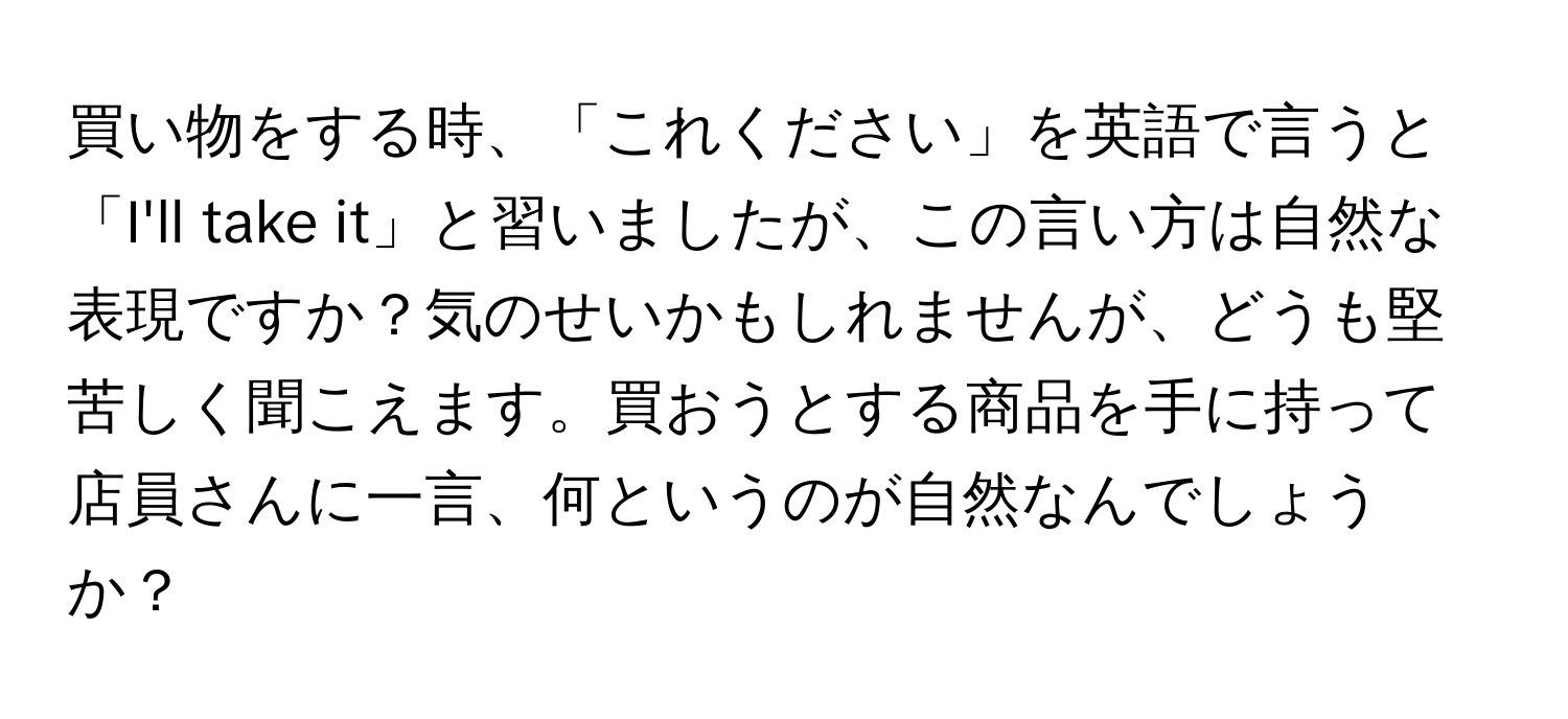 買い物をする時、「これください」を英語で言うと「I'll take it」と習いましたが、この言い方は自然な表現ですか？気のせいかもしれませんが、どうも堅苦しく聞こえます。買おうとする商品を手に持って店員さんに一言、何というのが自然なんでしょうか？