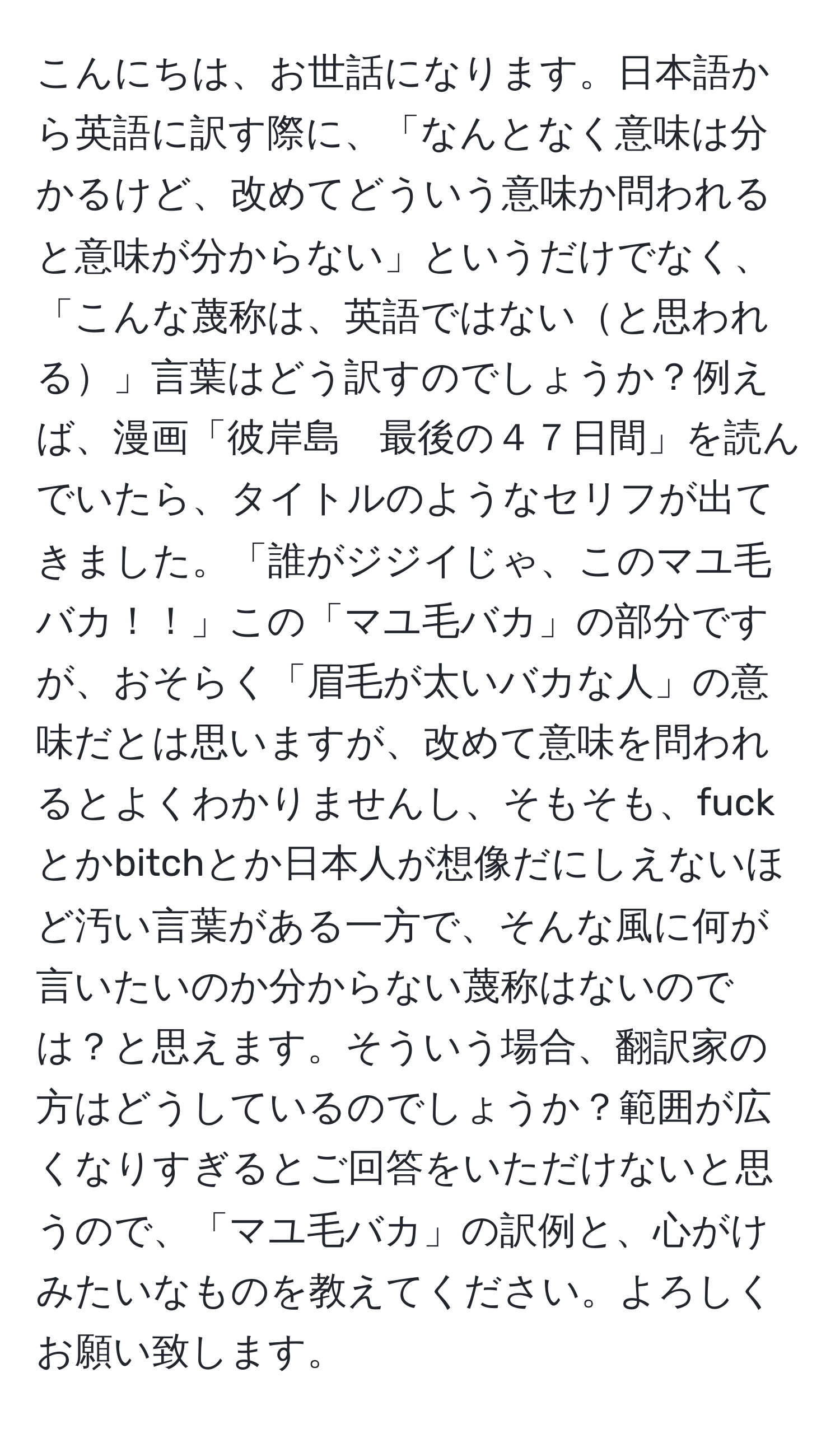 こんにちは、お世話になります。日本語から英語に訳す際に、「なんとなく意味は分かるけど、改めてどういう意味か問われると意味が分からない」というだけでなく、「こんな蔑称は、英語ではないと思われる」言葉はどう訳すのでしょうか？例えば、漫画「彼岸島　最後の４７日間」を読んでいたら、タイトルのようなセリフが出てきました。「誰がジジイじゃ、このマユ毛バカ！！」この「マユ毛バカ」の部分ですが、おそらく「眉毛が太いバカな人」の意味だとは思いますが、改めて意味を問われるとよくわかりませんし、そもそも、fuckとかbitchとか日本人が想像だにしえないほど汚い言葉がある一方で、そんな風に何が言いたいのか分からない蔑称はないのでは？と思えます。そういう場合、翻訳家の方はどうしているのでしょうか？範囲が広くなりすぎるとご回答をいただけないと思うので、「マユ毛バカ」の訳例と、心がけみたいなものを教えてください。よろしくお願い致します。