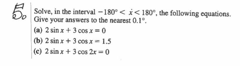 Solve, in the interval -180° , the following equations. 
Give your answers to the nearest 0.1°. 
(a) 2sin x+3cos x=0
(b) 2sin x+3cos x=1.5
(c) 2sin x+3cos 2x=0