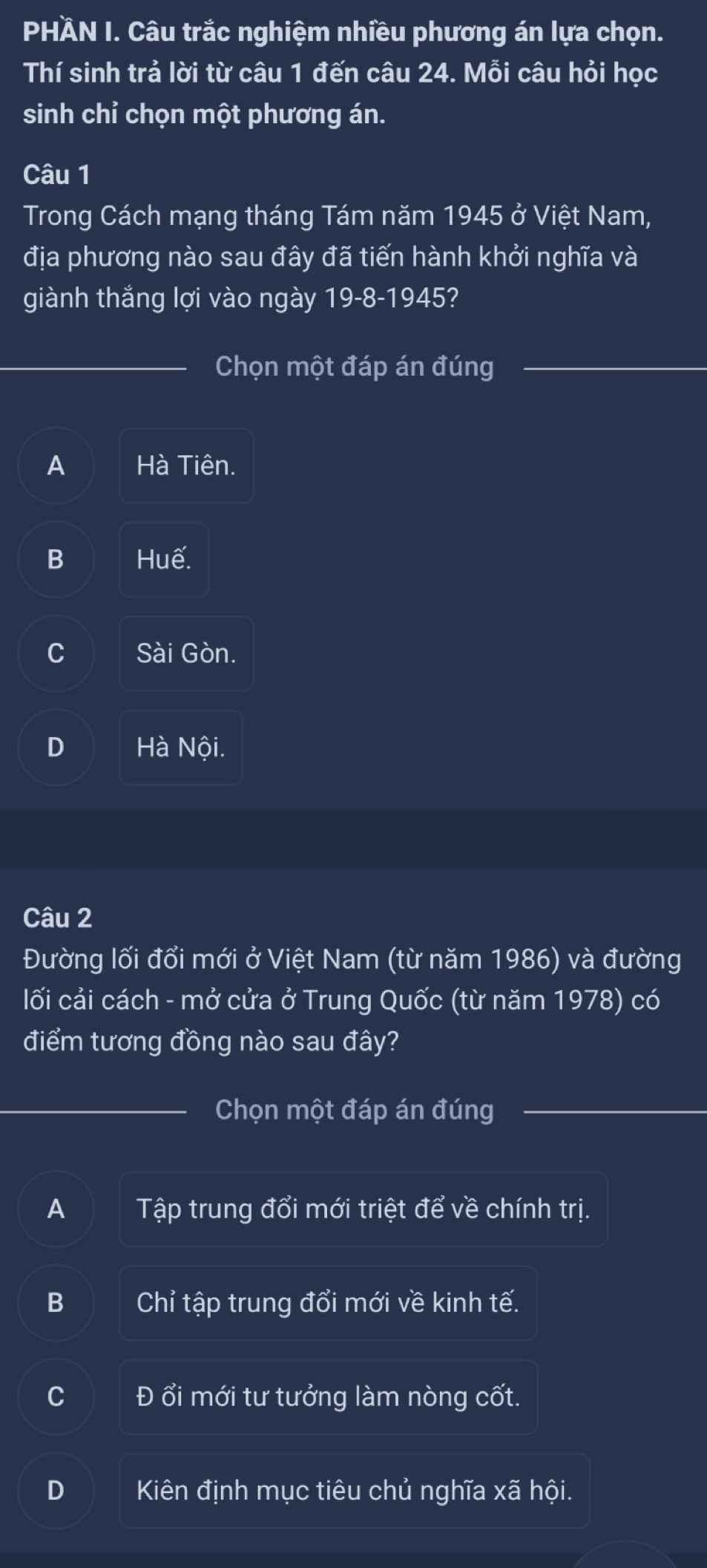 PHÀN I. Câu trắc nghiệm nhiều phương án lựa chọn.
Thí sinh trả lời từ câu 1 đến câu 24. Mỗi câu hỏi học
sinh chỉ chọn một phương án.
Câu 1
Trong Cách mạng tháng Tám năm 1945 ở Việt Nam,
địa phương nào sau đây đã tiến hành khởi nghĩa và
giành thắng lợi vào ngày 19-8-1945?
Chọn một đáp án đúng
A Hà Tiên.
B Huế.
C Sài Gòn.
D Hà Nội.
Câu 2
Đường lối đổi mới ở Việt Nam (từ năm 1986) và đường
lối cải cách - mở cửa ở Trung Quốc (từ năm 1978) có
điểm tương đồng nào sau đây?
Chọn một đáp án đúng
A Tập trung đổi mới triệt để về chính trị.
B Chỉ tập trung đổi mới về kinh tế.
C Đổi mới tư tưởng làm nòng cốt.
D Kiên định mục tiêu chủ nghĩa xã hội.