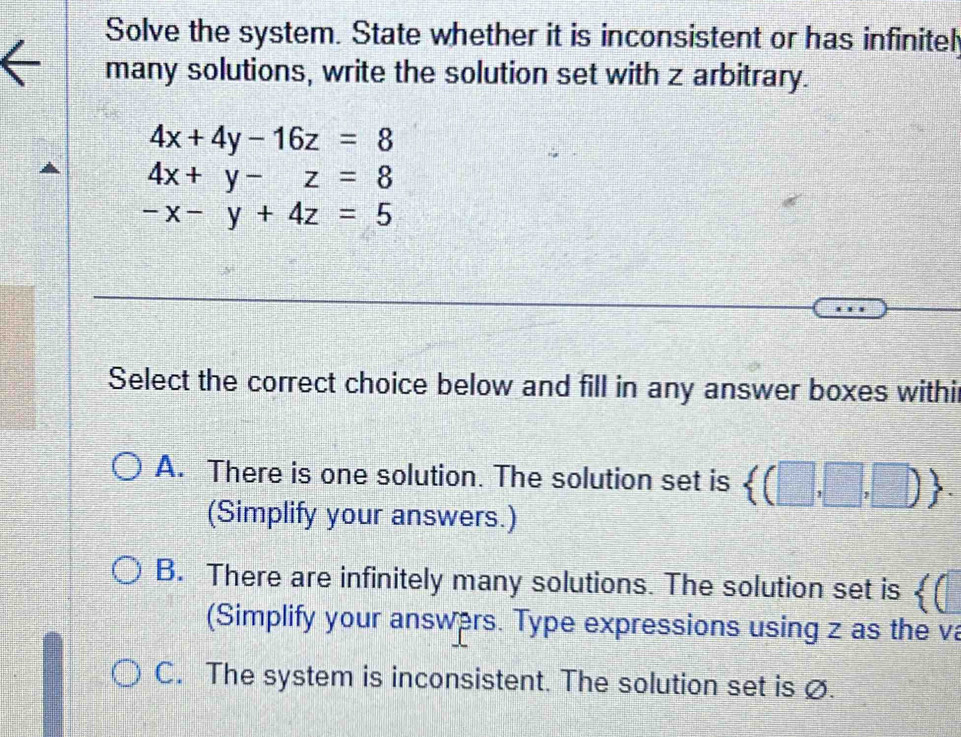 Solve the system. State whether it is inconsistent or has infinitel
many solutions, write the solution set with z arbitrary.
4x+4y-16z=8
4x+y-z=8
-x-y+4z=5
Select the correct choice below and fill in any answer boxes withi
A. There is one solution. The solution set is  (□ ,□ ,□ ). 
(Simplify your answers.)
B. There are infinitely many solutions. The solution set is 《(
(Simplify your answers. Type expressions using z as the va
C. The system is inconsistent. The solution set is ∅.