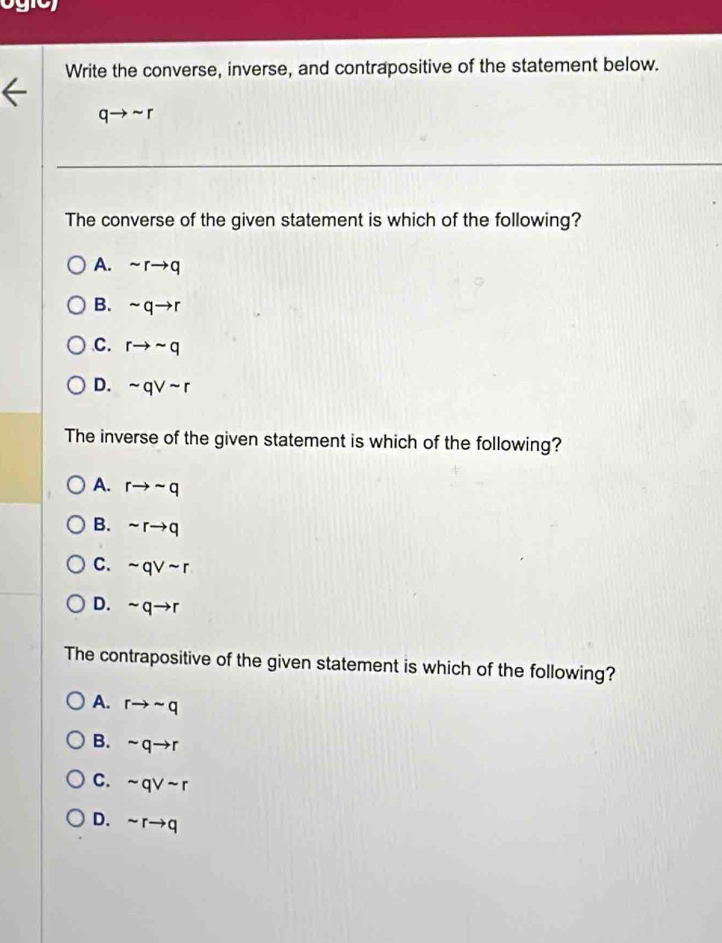 Write the converse, inverse, and contrapositive of the statement below.
qto sim r
The converse of the given statement is which of the following?
A. sim rto q
B. sim qto r
C. rto sim q
D. sim qvee sim r
The inverse of the given statement is which of the following?
A. rto sim q
B. sim rto q
C. sim qvee sim r
D. sim qto r
The contrapositive of the given statement is which of the following?
A. rto sim q
B. sim qto r
C. sim qvee sim r
D. sim rto q