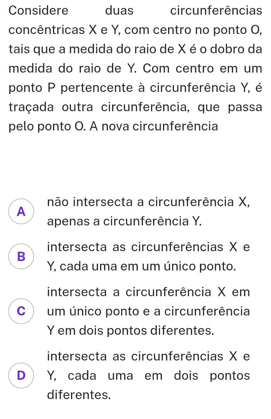 Considere duas circunferências
concêntricas X e Y, com centro no ponto O,
tais que a medida do raio de X é o dobro da
medida do raio de Y. Com centro em um
ponto P pertencente à circunferência Y, é
traçada outra circunferência, que passa
pelo ponto O. A nova circunferência
não intersecta a circunferência X,
A
apenas a circunferência Y.
intersecta as circunferências X e
B
Y, cada uma em um único ponto.
intersecta a circunferência X em
C  um único ponto e a circunferência
Y em dois pontos diferentes.
intersecta as circunferências X e
D ) Y, cada uma em dois pontos
diferentes.