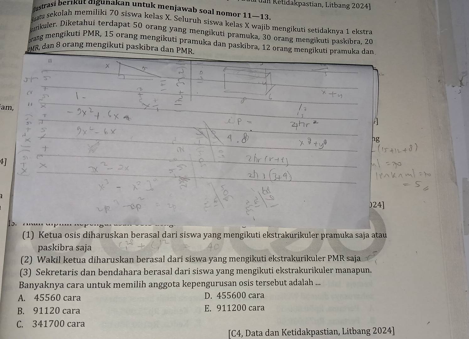 à uan Ketidakpastian, Litbang 2024]
ustrasi berıkut digunakan untuk menjawab soal nomor 11 —13.
Suatu sekolah memiliki 70 siswa kelas X. Seluruh siswa kelas X wajib mengikuti setidaknya 1 ekstra
kurikuler. Diketahui terdapat 50 orang yang mengikuti pramuka, 30 orang mengikuti paskibra, 20
orang mengikuti PMR, 15 orang mengikuti pramuka dan paskibra, 12 orang mengikuti pramuka dan
PMR, dan 8 orang mengikuti paskibra dan PMR.
[]
×
am,
A
hg
4]
) 24 ]
15.
(1) Ketua osis diharuskan berasal dari siswa yang mengikuti ekstrakurikuler pramuka saja atau
paskibra saja
(2) Wakil ketua diharuskan berasal dari siswa yang mengikuti ekstrakurikuler PMR saja
(3) Sekretaris dan bendahara berasal dari siswa yang mengikuti ekstrakurikuler manapun.
Banyaknya cara untuk memilih anggota kepengurusan osis tersebut adalah ...
A. 45560 cara D. 455600 cara
B. 91120 cara E. 911200 cara
C. 341700 cara
[C4, Data dan Ketidakpastian, Litbang 2024]