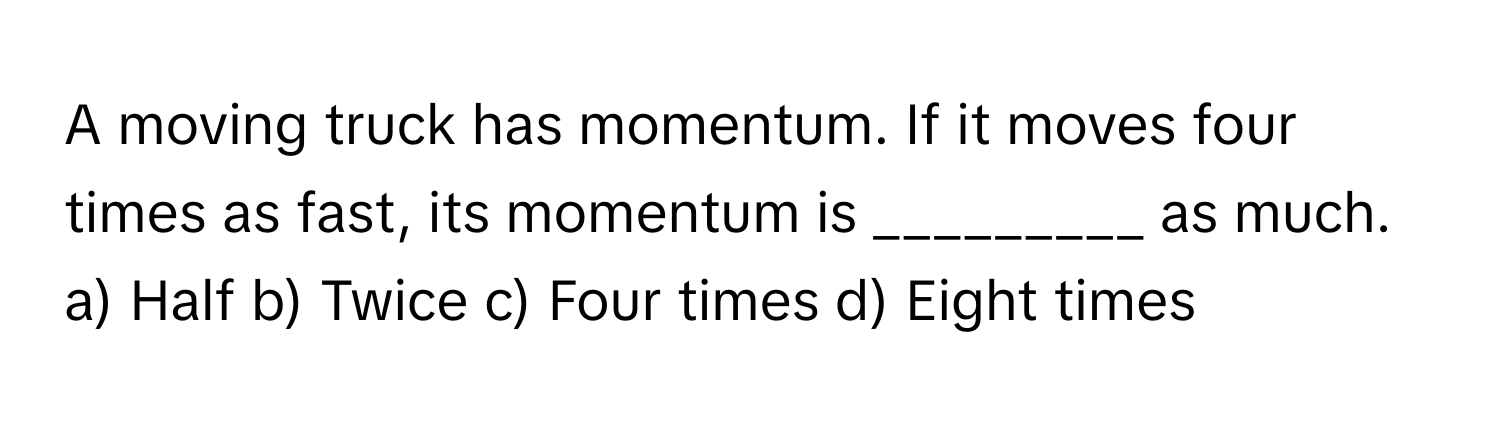 A moving truck has momentum. If it moves four times as fast, its momentum is _________ as much.

a) Half b) Twice c) Four times d) Eight times