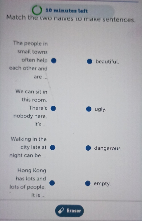 minutes left
Match the two nalves to make sentences.
The people in
small towns
often help beautiful.
each other and
are . . 
We can sit in
this room.
There's ugly.
nobody here,
it's ...
Walking in the
city late at dangerous.
night can be ...
Hong Kong
has lots and
lots of people.
empty.
It is ...
Eraser