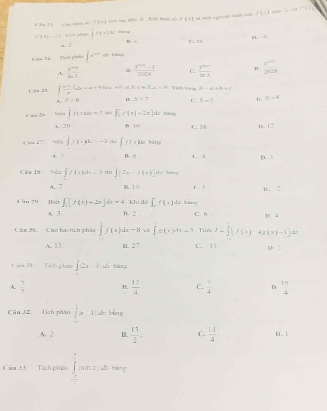 em ∴ 30° F(z)
Cāa 23 Che bà số f(x) tiên tục trên # Biết hạm số F(x) là một nguyên hàm của f(x)
E(4)=1.2 Tích phản ∈tlimits^1f(x) cī bàng
A. 2 B. δ C. 18 D. --6
Cân 24. Tích phân ∈tlimits _0^(1x=dx bǎng
B. frac 3^2028)-12028 C.
A.  3^(200)/ln 3   3^(20)/ln 3 
D.  3^(20)/2028 
Cân 25. ∈t  (x+2)/x dx=a+bln c vm a.b.c ∈ Z. c<9</tex> . Tình tổng S=a+b+c.
B. S=7 D. S=8
A. S=6 C. S=5
Câu 26. Nếu ∈t f(x)dx=2 thi ∈t [f(x)+2x]dx bǎng
A. 20 B. 1 C. 18 D. 12
Câu 27. Nếu ∈t f(x)dx=-3 thị ∈t f(x)dx bāng
A. 5 B. 6 C. 4 D. 3
Câu 28 Nếu ∈tlimits _0f(x)dx=3 thi ∈t [2x-f(x)]dx bàng
A. 7 B. 1( C. l D. −2
Cầu 29. Biết ∈t _0^(1[f(x)+2x]dx=4. Khi đó ∈t _0^1f(x)dx bàng
A. 3 . B. 2 . C. 6 D. 4
Cầu 30. Cho hai tích phân ∈tlimits _0^5f(x)dx=8 vá ∈tlimits _0)_-2g(x)dx=3. Tinh I=∈tlimits [f(x)-4g(x)-1]dx
A. 13 B. 27 C. −11 D. 3
Cầu 31. Tích phân ∈t |2x-1 d bàng
A.  5/2   17/4 . C.  7/4   15/4 
B.
D.
Câu 32. Tích phân ∈t^1|x-1|dx bāng
C.
A. 2 . B.  13/2 -  13/4  D. | .
Câu 33. Tích phân ∈tlimits _- π /2 ^ π /2 sin xdx bāng