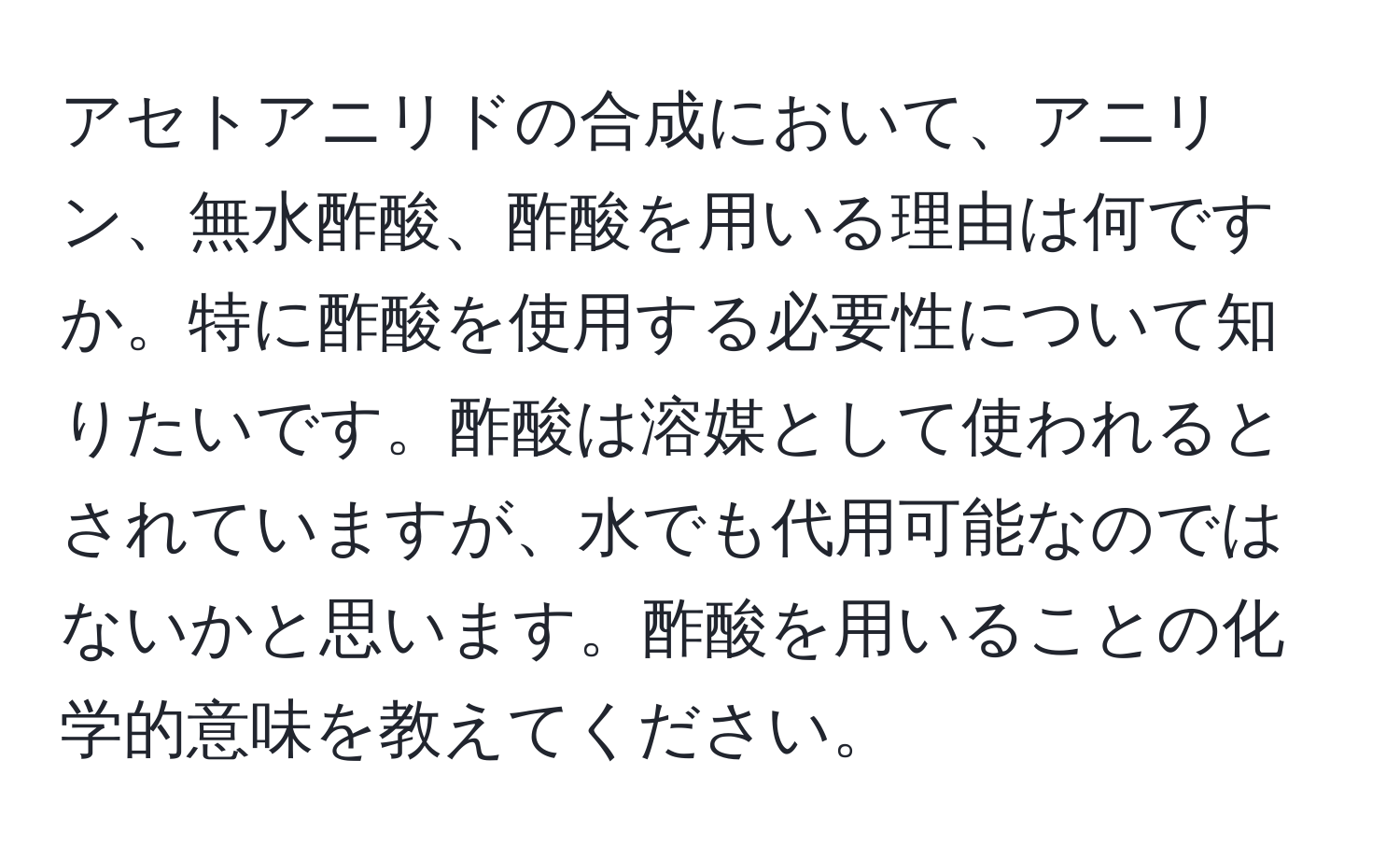 アセトアニリドの合成において、アニリン、無水酢酸、酢酸を用いる理由は何ですか。特に酢酸を使用する必要性について知りたいです。酢酸は溶媒として使われるとされていますが、水でも代用可能なのではないかと思います。酢酸を用いることの化学的意味を教えてください。