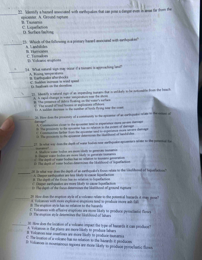 Identify a hazard associated with earthquakes that can pose a danger even in areas far from the
epicenter. A. Ground rupture
B. Tsunamis
C. Liquefaction
D. Surface faulting
_
23. Which of the following is a primary hazard associated with earthquakes?
A. Landslides
B. Hurricanes
C. Tornadoes
D. Volcanic eruptions
_
A 24. What natural sign may occur if a tsunami is approaching land?
A. Rising temperatures
B. Earthquake aftershocks
C. Sudden increase in wind speed
D. Seafoam on the shoreline
25. Identify a natural sign of an impending tsunami that is unlikely to be noticeable from the beach.
_A. A rapid change in water temperature near the shore
B. The presence of debris floating on the water's surface.
C. The sound of loud booms or explosions offshore.
D. A sudden decrease in the number of birds flying near the coast
_
26. How does the proximity of a community to the epicenter of an earthquake relate to the extent of
damage?
A. Communities closer to the epicenter tend to experience more severe damage
B. The proximity to the epicenter has no relation to the extent of damage
C. Communities farther from the epicenter tend to experience more severe damage
D. The proximity to the epicenter determines the likelihood of landslides
_
27. In what way does the depth of water bodies near earthquake epicenters relate to the potential for
tsunamis?
A. Shallow water bodies are more likely to generate tsunamis
B. Deeper water bodies are more likely to generate tsunamis
C. The depth of water bodies has no relation to tsunami generation
D. The depth of water bodies determines the likelihood of liquefaction
_28. In what way does the depth of an earthquake's focus relate to the likelihood of liquefaction?
A. Deeper earthquakes are less likely to cause liquefaction
B. The depth of the focus has no relation to liquefaction
C. Deeper earthquakes are more likely to cause liquefaction
D. The depth of the focus determines the likelihood of ground rupture
_29. How does the eruption style of a volcano relate to the potential hazards it may pose?
A. Volcanoes with more explosive eruptions tend to produce more ash fall
B. The eruption style has no relation to the hazards
C. Volcanoes with effusive eruptions are more likely to produce pyroclastic flows
D. The eruption style determines the likelihood of lahars
_30. How does the location of a volcano impact the type of hazards it can produce?
A. Volcanoes in flat plains are more likely to produce lahars
B. Volcanoes near coastlines are more likely to produce tsunamis
C. The location of a volcano has no relation to the hazards it produces
D. Volcanoes in mountainous regions are more likely to produce pyroclastic flows