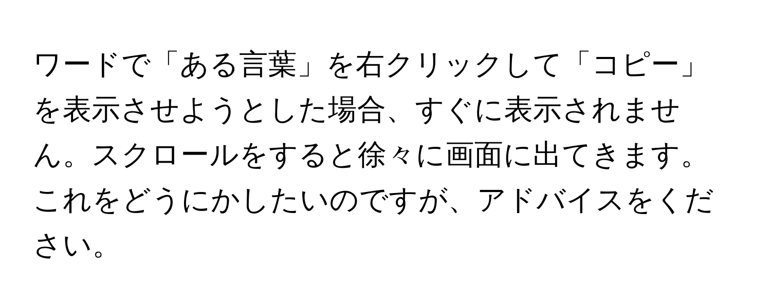 ワードで「ある言葉」を右クリックして「コピー」を表示させようとした場合、すぐに表示されません。スクロールをすると徐々に画面に出てきます。これをどうにかしたいのですが、アドバイスをください。