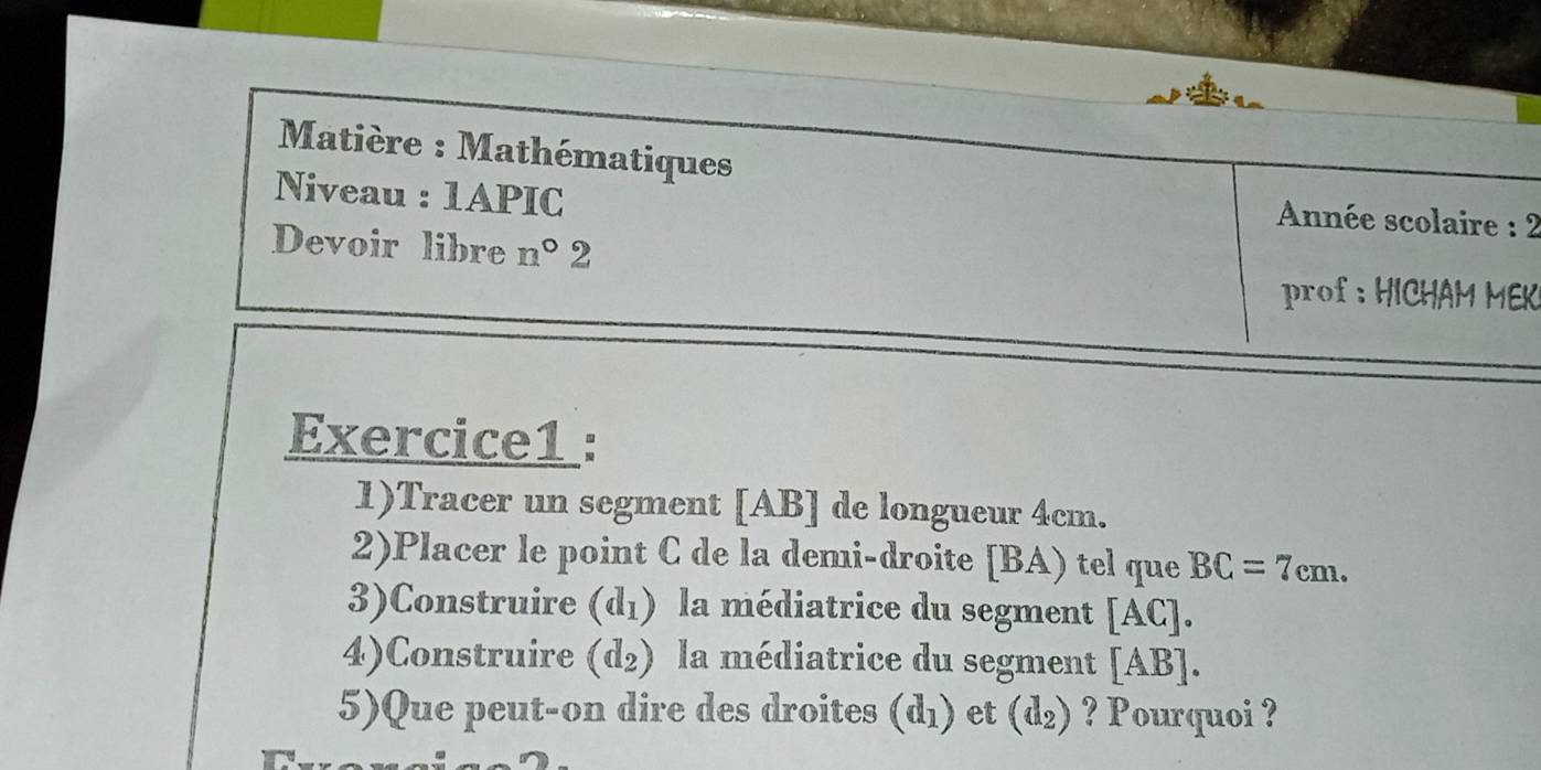 Matière : Mathématiques 
Niveau : 1APIC 
Année scolaire : 2 
Devoir libre n°2 
rof : HICHAM MEK 
Exercice1 : 
1)Tracer un segment [ AB ] de longueur 4cm. 
2)Placer le point C de la demi-droite [ BA) tel que BC=7cm. 
3)Construire (d_1) la médiatrice du segment [AC]. 
4)Construire (d_2) la médiatrice du segment [AB]. 
5)Que peut-on dire des droites (d_1) et (d_2) ? Pourquoi ?