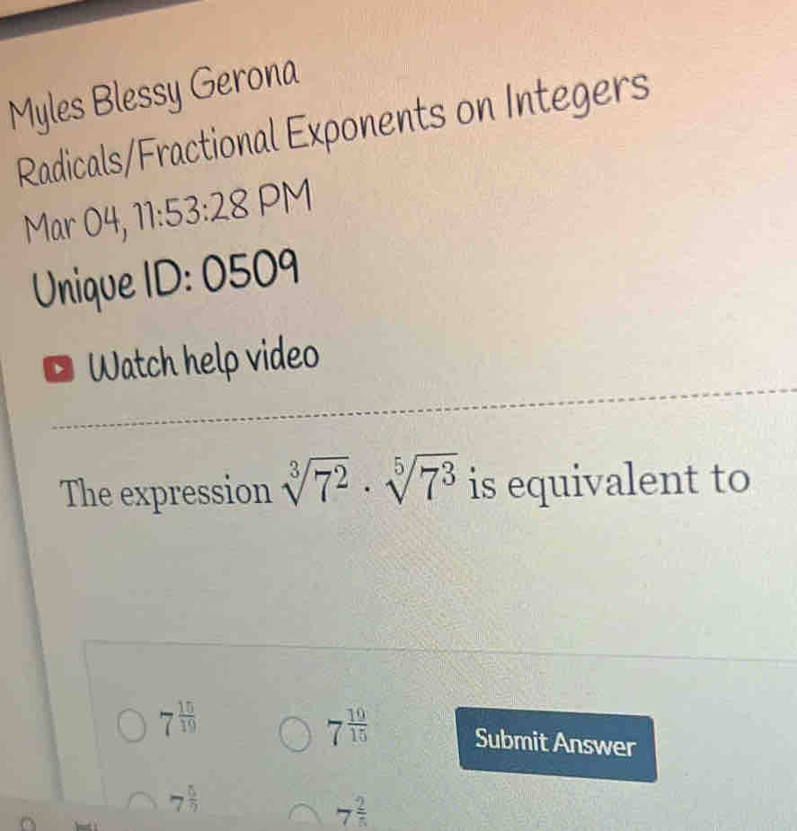 Myles Blessy Gerona 
Radicals/Fractional Exponents on Integers 
Mar 04, 11:53:28 PM 
Unique II ):1 0509 
Watch help video 
The expression sqrt[3](7^2)· sqrt[5](7^3) is equivalent to
7^(frac 19)15
7^(frac 15)19 Submit Answer
7^(frac 5)7
7^(frac 2)5